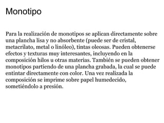 Monotipo

Para la realización de monotipos se aplican directamente sobre
una plancha lisa y no absorbente (puede ser de cristal,
metacrilato, metal o linóleo), tintas oleosas. Pueden obtenerse
efectos y texturas muy interesantes, incluyendo en la
composición hilos u otras materias. También se pueden obtener
monotipos partiendo de una plancha grabada, la cual se puede
entintar directamente con color. Una vez realizada la
composición se imprime sobre papel humedecido,
sometiéndolo a presión.
 