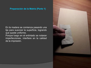 Preparación de la Matriz (Parte 1)
En la madera se comienza pasando una
lija para suavizar la superficie, logrando
que quede uniforme.
Porque luego en el entintado se notaran
imperfecciones, interfiere en la calidad
de la impresión.
 