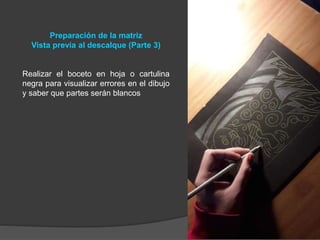 Preparación de la matriz
Vista previa al descalque (Parte 3)
Realizar el boceto en hoja o cartulina
negra para visualizar errores en el dibujo
y saber que partes serán blancos
 