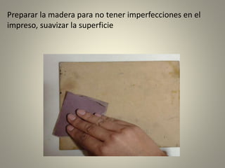 Preparar la madera para no tener imperfecciones en el
impreso, suavizar la superficie
 