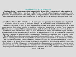 ESPAÑA ARTÍSTICA Y MONUMENTAL
España artística y monumental: vistas y descripción de los sitios y monumentos más notables de
España (1842-1850), dirigida y ejecutada por Don Genaro Pérez de Villa-amil ,grabados realizados por los
principales litógrafos de Paris. Entre 1842 y 1850 la prestigiosa editorial Hauser de París publicó los treinta y
seis cuadernos de la obra en tres volúmenes. En un principio la obra se vendía por entregas desde Paris.
Jenaro Pérez Villaamil (1807-1854), fue uno de los mejores paisajistas del Romanticismo español, poniendo
de moda la pintura de paisaje en la España del siglo XIX. Nació en El Ferrol, iniciándose en el dibujo
topográfico con su padre, profesor de la Escuela Militar de Santiago. A los 8 años obtiene el cargo de profesor
de perspectiva. Continuó sus estudios en Madrid, al trasladarse a la capital con su familia. Pronto ingresó en
el Ejército, siendo herido en 1823 cuando ostentaba el grado de alférez de Estado Mayor en Cádiz. Exiliado en
Puerto Rico, pasó dos años en la isla (1830-1832), decorando los techos del teatro de la capital. En 1832
regresa a Madrid donde asiste a la tertulia romántica de “El Parnasillo” con José de Espronceda, Patricio de la
Escosura y Ventura de la Vega. Realizo varios viajes por España en compañía del pintor romántico inglés
David Roberts, buscando los paisajes y escenas pintorescas que integrarían la edición del libro titulado
"España artística y monumental", acompañadas las láminas por textos de Patricio de la Escosura. También
realizó numerosos viajes a Francia y a Bélgica, residiendo durante una temporada en Bruselas. En 1835
recibió la cátedra de paisaje en la Escuela de San Fernando, llegando a ser director de la institución en 1845.
Se relacionó con Isabel II, llegando a ser pintor de cámara. Sus paisajes se caracterizarán por una neblina
dorada que otorga un aspecto romántico a la composición, el empleo de figurillas para dar mayor vitalidad al
conjunto y el recurso de una amplia perspectiva. En la plenitud de su fama, Villaamil falleció en Madrid en
1854, a los 47 años.
 