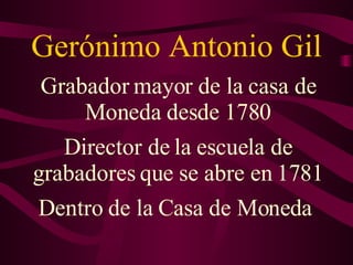 Gerónimo Antonio Gil Grabador mayor de la casa de Moneda desde 1780 Director de la escuela de grabadores que se abre en 1781 Dentro de la Casa de Moneda  