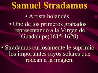 Samuel Stradamus A rtista holandés  Uno de los primeros grabados representando a la Virgen de Guadalupe ( 1615-1620 ) Stradamus curiosamente le suprimió los importantes rayos solares que rodean a la imagen. 
