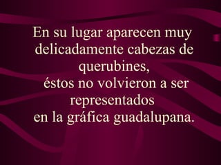 En su lugar aparecen muy  delicadamente cabezas de querubines,  éstos no volvieron a ser representados  en la gráfica guadalupana. 