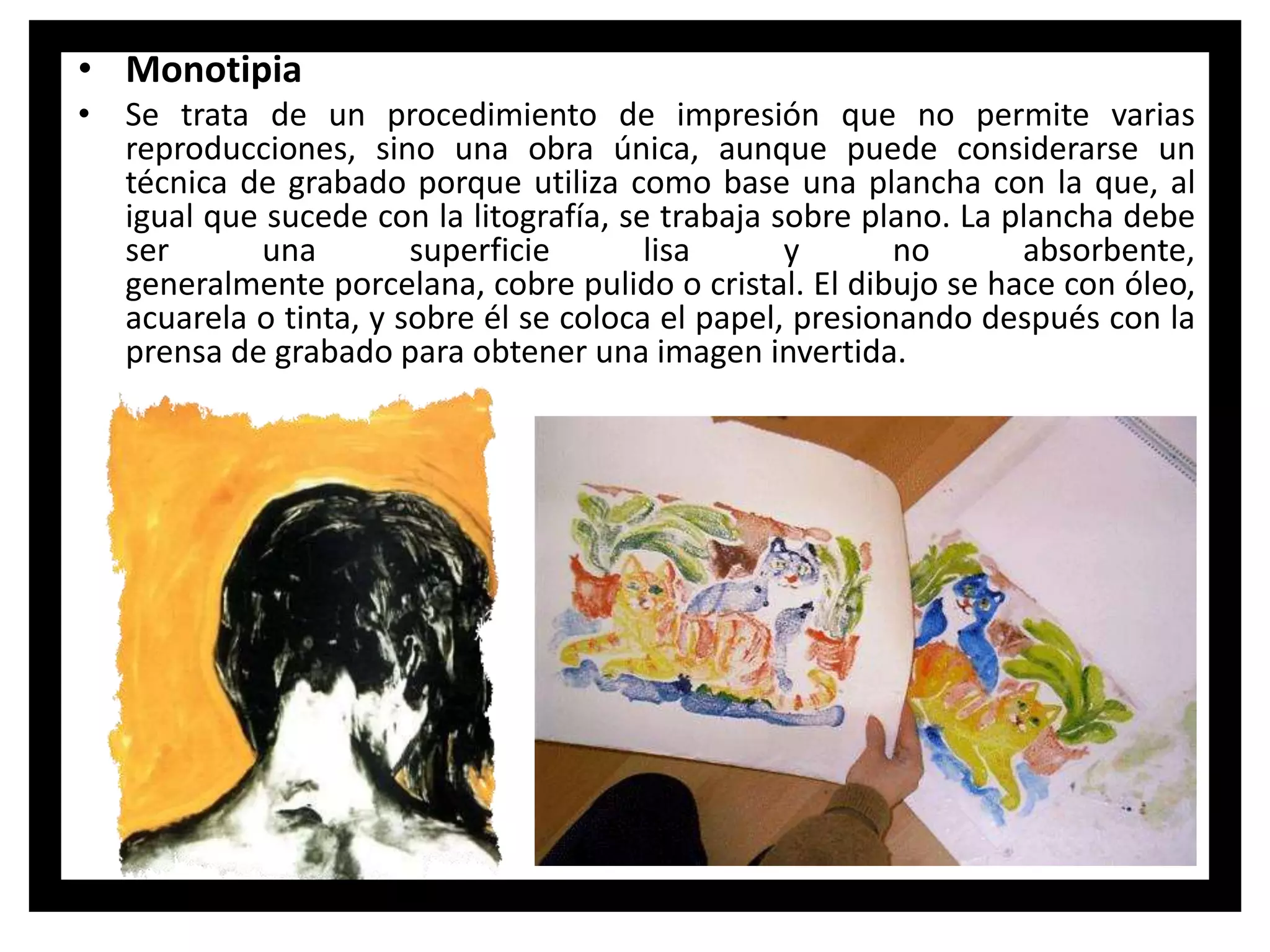 • Monotipia
• Se trata de un procedimiento de impresión que no permite varias
reproducciones, sino una obra única, aunque puede considerarse un
técnica de grabado porque utiliza como base una plancha con la que, al
igual que sucede con la litografía, se trabaja sobre plano. La plancha debe
ser una superficie lisa y no absorbente,
generalmente porcelana, cobre pulido o cristal. El dibujo se hace con óleo,
acuarela o tinta, y sobre él se coloca el papel, presionando después con la
prensa de grabado para obtener una imagen invertida.
 