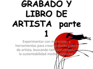 GRABADO Y
LIBRO DE
ARTISTA parte
1
Experimentar con materiales y
herramientas para crear grabado y libro
de artista, buscando también respetar
la sustentabilidad medioambiental.
 