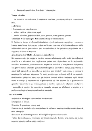 •    Conoce algunas técnicas de grabado y estampación.

   Temporalización.

      La unidad se desarrollará en 6 sesiones de una hora, que corresponde con 2 semanas de
   clase.
   Materiales:
   - Dos tórculos con mesa de apoyo.
   - Linóleos, rodillos, gubias, tinta, papel.
   - Cartones reciclados, papeles diversos, colas, pinturas, tijeras, pinceles, pintura.
   Utilización de las tecnologías de la información y la comunicación:
   Se facilitará al alumno la información de páginas web, direcciones de exposiciones y museos, en
   los que poder buscar información en internet bien en casa o en la biblioteca del centro, dicha
   información será de gran utilidad para la realización de los proyectos programados en la
   asignatura de Taller de Artesanía.
   Atención a la diversidad y adaptaciones curriculares:
   No podemos, antes de conocer a nuestros alumnos, plantearnos cuales serán las medidas de
   atención a la diversidad que emplearemos, puesto que, dependiendo de la problemática
   individual de cada uno, diseñaremos una adaptación curricular lo más personalizada posible.
   Nos propondremos ante todo, que el alumnado aprenda un modo de trabajo, que potencie su
   creatividad, desarrolle su capacidad de expresión con libertad y autoestima, y aumente la
   consideración hacia esta asignatura. Por tanto, consideramos realmente difícil, que cualquier
   cuestión física, psíquica o social haga que nuestros alumnos no sean capaces de seguir nuestro
   modo de trabajo, y únicamente la no-participación les verá privados de la posibilidad de
   aprender y desarrollar lo que hemos detallado en nuestros objetivos. Se adaptarán los objetivos
   y contenidos a su nivel de competencia curricular siempre que el alumno lo requiera y el
   profesor que imparta la asignatura lo estime necesario.

13.7.Actividades

   Diseño de un boceto para crear una obra bidimensional.
   Estampación en linóleo.
   Obtención de un grabado a punta seca.
   Estampación de un diseño sobre una camiseta. Se realizaran previamente diferentes versiones de
   color sobre papel.
   Realización de un exlibris partiendo de ideas previas plasmadas en bocetos.
   Trabajo de investigación. Consistente en utilizar materiales distintos a la plancha de linóleo,
   como por ejemplo madera, metal, plásticos...
 