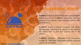 GrabAMeal World
GrabAMeal is the first decentralized meal-serving network
built on top of a set GrabAMeal collaboration and trust
processes that connects meal providers (Sellers) with
guests (Buyers).
GrabAMeal enables a diverse ecosystem that allows
heterogeneous stakeholders to transact on the platform
and adding value to their own business and to the
network.
GrabAMeal introduces “tokenization” of transactions
through the “GAM token”, that enables security, trust and
value for all participants
Visit us at : https://grabameal.world/ico/
 