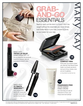 ESSENtialS
                                                                                          Need to dash out the door in a hurry? Don’t be
                                                                                          caught without the essentials you need! Simply
                                                                                          tuck these items in your tote, pocket or purse
                                                                                          as you hasten on your way.




                      Mary Kay®
                      tinteD Lip BaLm
                      SUNSCrEEN SPF 15*
                      Keep lips looking great with this do-it-all                                                                                                                            $16
                                                                                                                                                                                            unfilled
                      formula that moisturizes, colors and                                                                                                     Mary Kay®
                      protects lips at a moment’s notice.                                                                                                      CompaCt mini
                                                                                                                                                               Fill this handy, tuck-anywhere compact
                        $13                                                                                                                                    with a Mary Kay® Sheer Mineral Pressed
                                                                                                                                                               Powder or your favorite color look for
                                                                                                                                                               touch-ups on the go. Includes a mirror
                                                                                                                                                               and room for applicators.
                                                                                                                                                               U.S. Patent D629,201 and Other Pats. Pend.




                                                                                                                                                         $10

                       Mary Kay®                                                                                                                       FragranCe-Free
                       ULtimate                                                                                                                        SatiN HaNDS®
                       masCara™                                                                                                                        HaND CrEaM
                       Just in case you need a                                                                                                         Keep hands feeling soft, silky and
                       quick fix, this mascara gives                                                                                                   moisturized for 24 hours. Lasts
                       you longer-looking lashes with
                                                                                  $15                                                                  through several hand washings!
                       up to five times the volume.

*Over-the-counter drug product                                                                                                                                                   All product prices are suggested retail.

The Company grants all Mary Kay Independent Beauty Consultants a limited license to duplicate this document in connection with their Mary Kay businesses. This page should not be altered from its original form.
For a printable version of this page, go to the Mary Kay InTouch® website and click on “Applause ® Online.” ©2011 Mary Kay Inc. All rights reserved.                                        Printed in U.S.A.
 