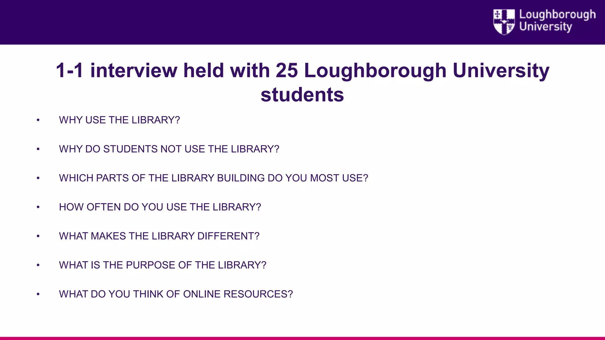 1-1 interview held with 25 Loughborough University
students
• WHY USE THE LIBRARY?
• WHY DO STUDENTS NOT USE THE LIBRARY?
• WHICH PARTS OF THE LIBRARY BUILDING DO YOU MOST USE?
• HOW OFTEN DO YOU USE THE LIBRARY?
• WHAT MAKES THE LIBRARY DIFFERENT?
• WHAT IS THE PURPOSE OF THE LIBRARY?
• WHAT DO YOU THINK OF ONLINE RESOURCES?
 