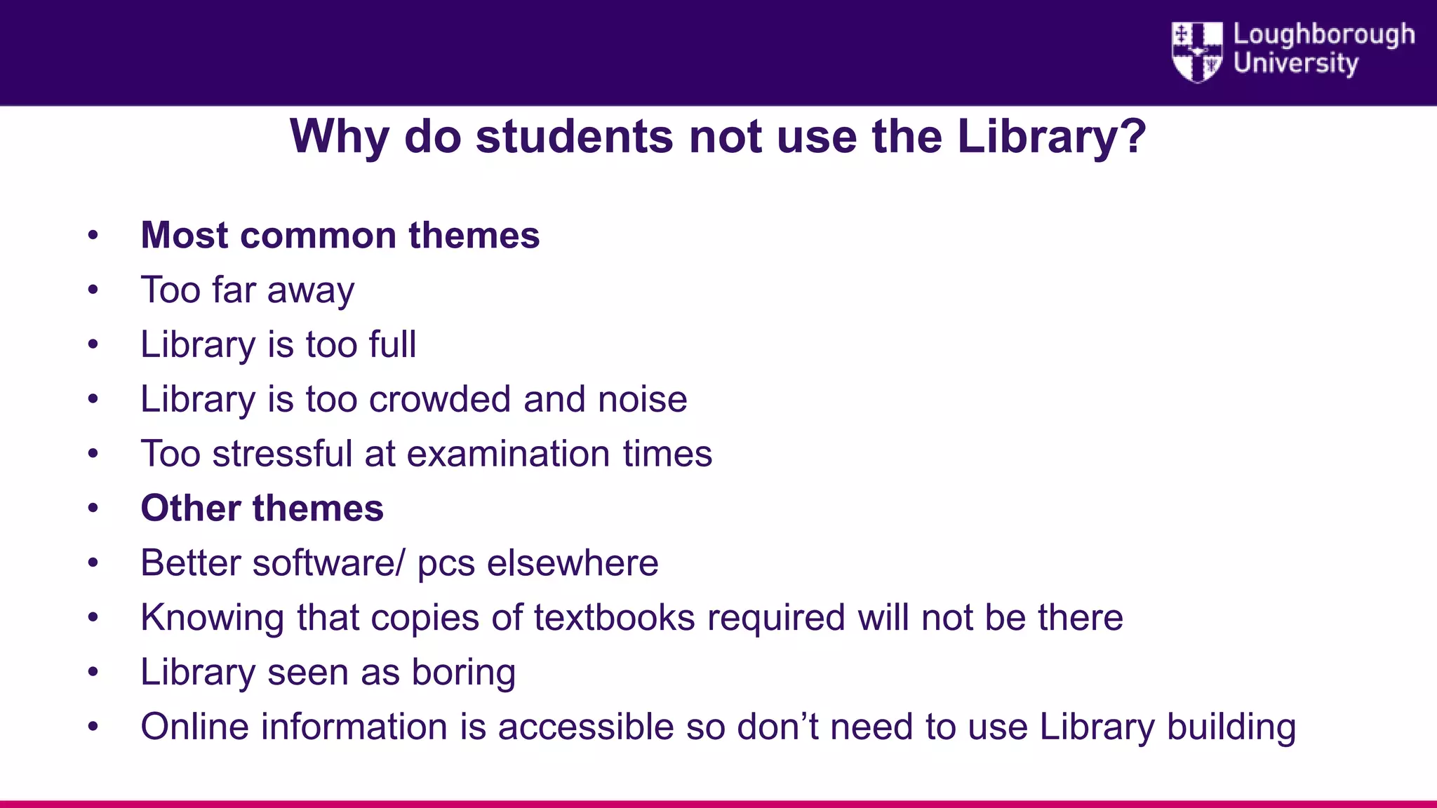 Why do students not use the Library?
• Most common themes
• Too far away
• Library is too full
• Library is too crowded and noise
• Too stressful at examination times
• Other themes
• Better software/ pcs elsewhere
• Knowing that copies of textbooks required will not be there
• Library seen as boring
• Online information is accessible so don’t need to use Library building
 
