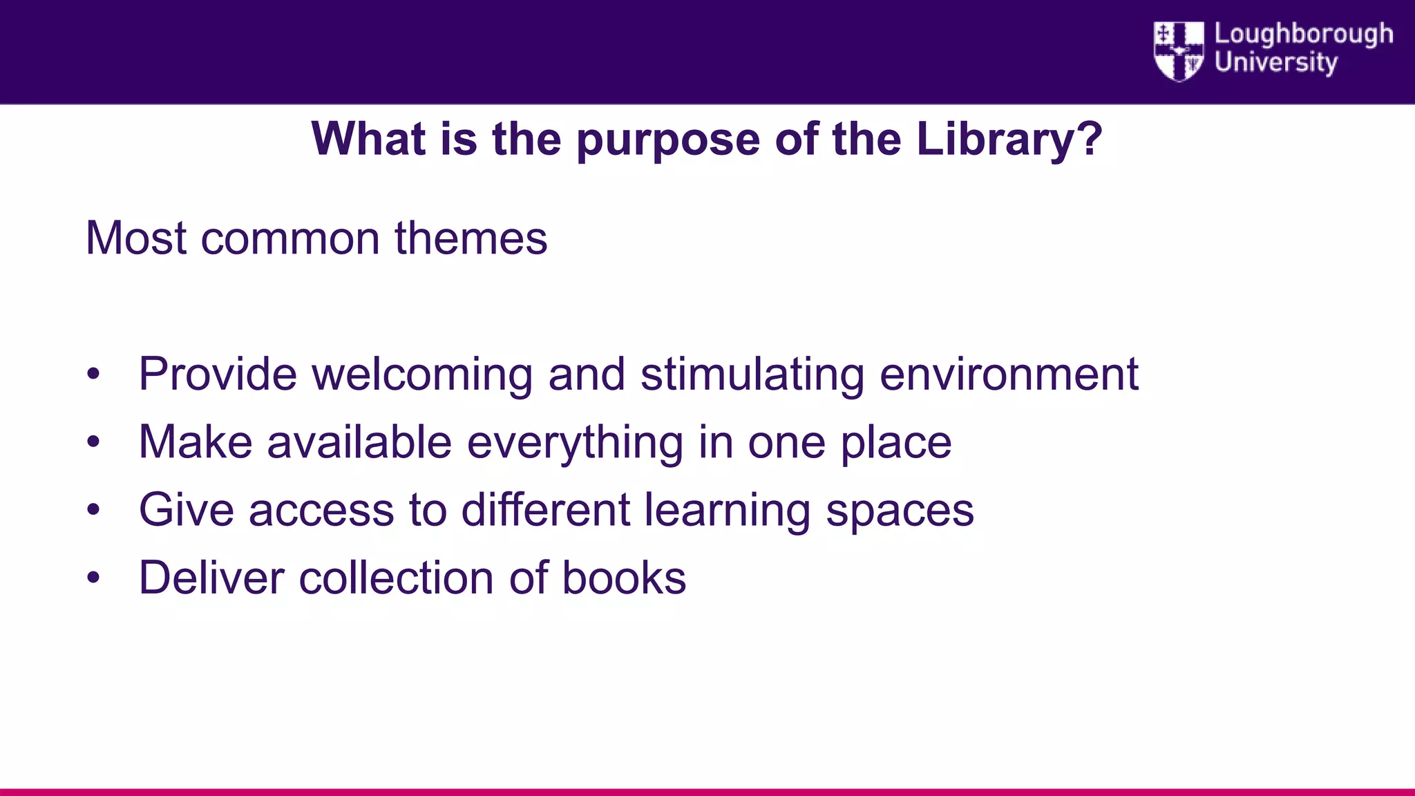What is the purpose of the Library?
Most common themes
• Provide welcoming and stimulating environment
• Make available everything in one place
• Give access to different learning spaces
• Deliver collection of books
 