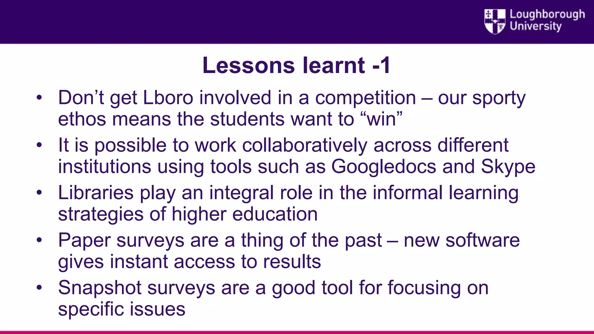Lessons learnt -1
• Don’t get Lboro involved in a competition – our sporty
ethos means the students want to “win”
• It is possible to work collaboratively across different
institutions using tools such as Googledocs and Skype
• Libraries play an integral role in the informal learning
strategies of higher education
• Paper surveys are a thing of the past – new software
gives instant access to results
• Snapshot surveys are a good tool for focusing on
specific issues
 