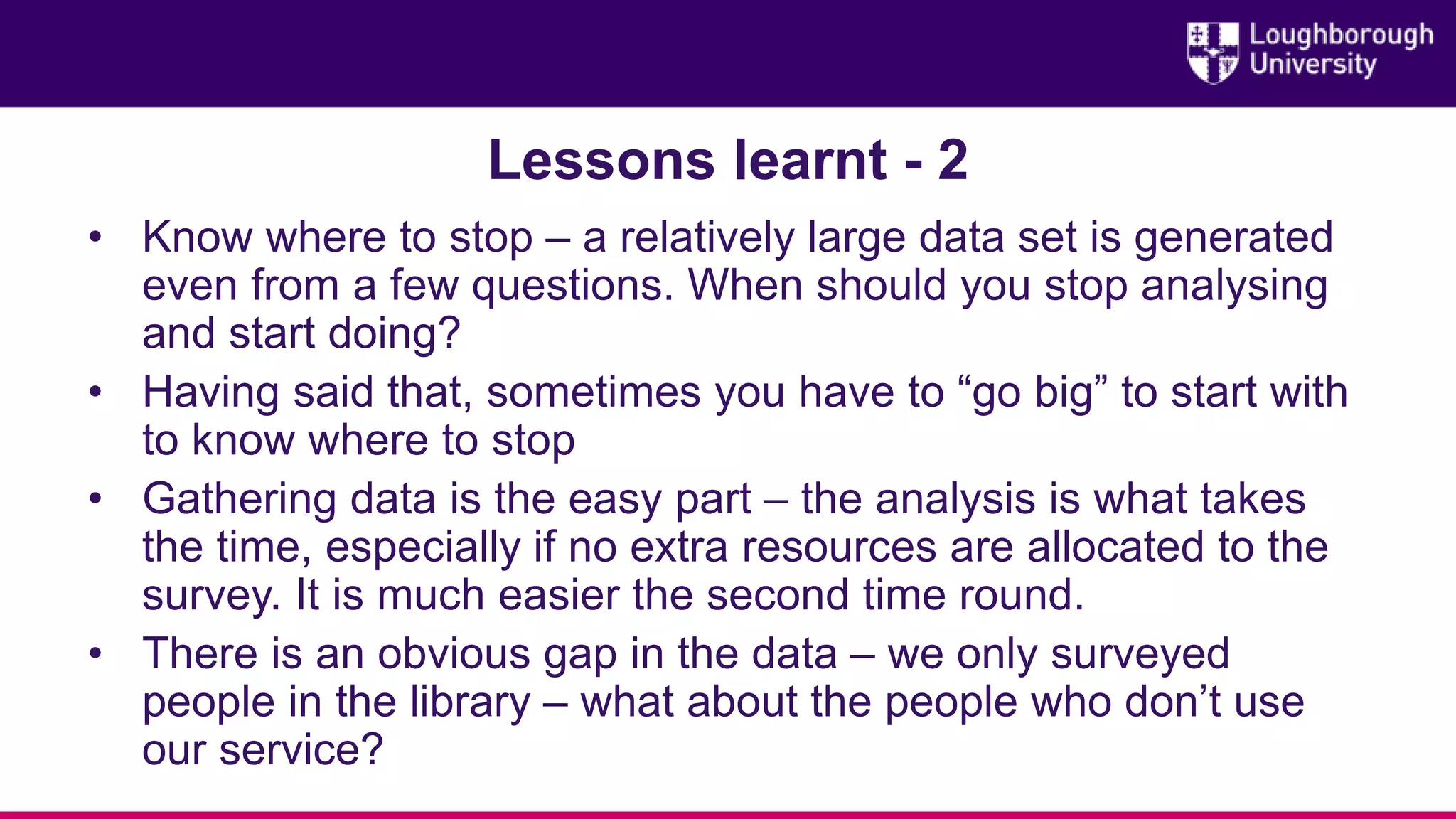 Lessons learnt - 2
• Know where to stop – a relatively large data set is generated
even from a few questions. When should you stop analysing
and start doing?
• Having said that, sometimes you have to “go big” to start with
to know where to stop
• Gathering data is the easy part – the analysis is what takes
the time, especially if no extra resources are allocated to the
survey. It is much easier the second time round.
• There is an obvious gap in the data – we only surveyed
people in the library – what about the people who don’t use
our service?
 