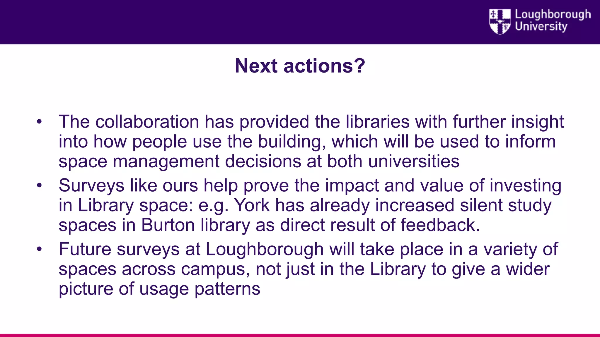 Next actions?
• The collaboration has provided the libraries with further insight
into how people use the building, which will be used to inform
space management decisions at both universities
• Surveys like ours help prove the impact and value of investing
in Library space: e.g. York has already increased silent study
spaces in Burton library as direct result of feedback.
• Future surveys at Loughborough will take place in a variety of
spaces across campus, not just in the Library to give a wider
picture of usage patterns
 