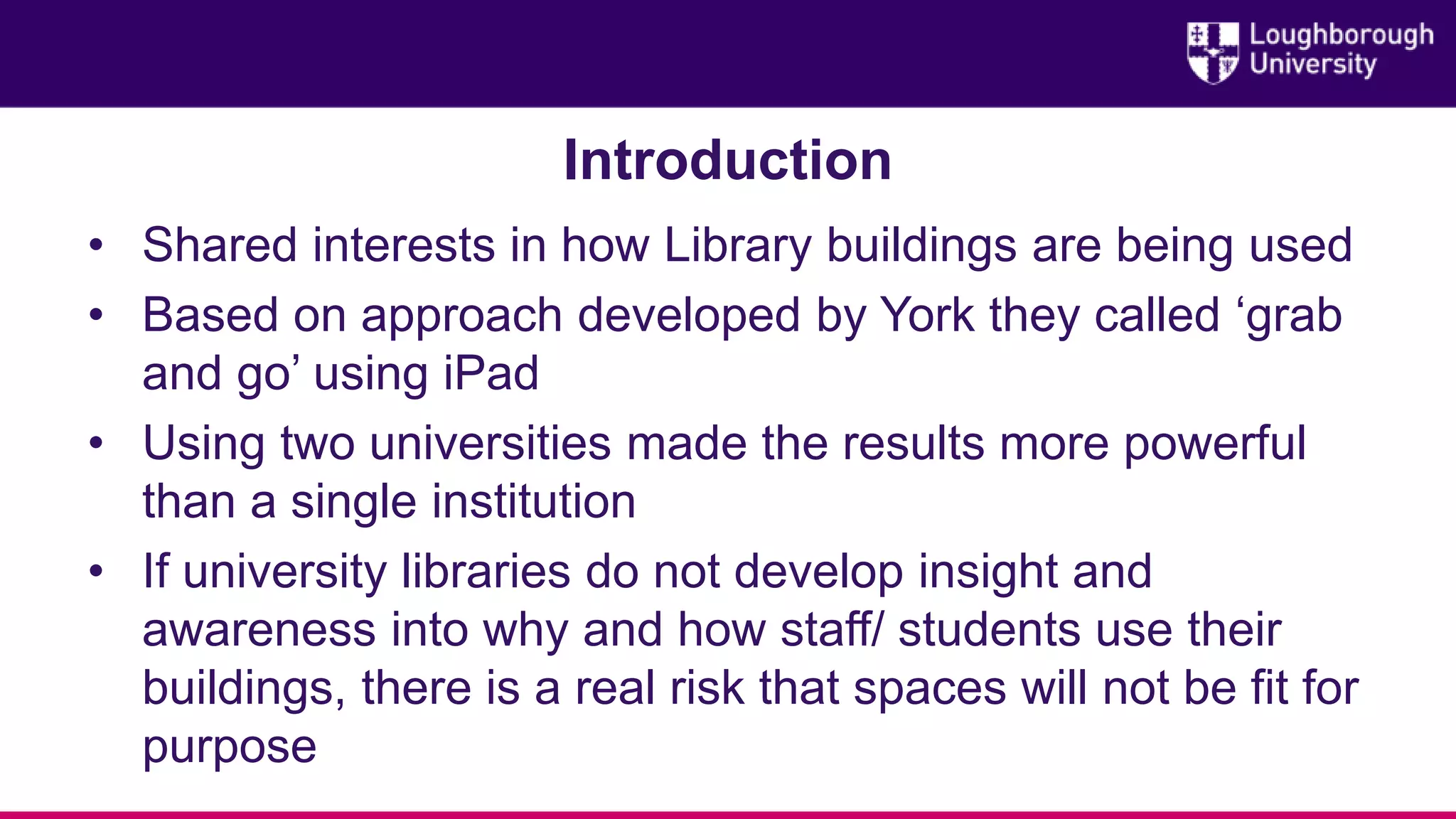 Introduction
• Shared interests in how Library buildings are being used
• Based on approach developed by York they called ‘grab
and go’ using iPad
• Using two universities made the results more powerful
than a single institution
• If university libraries do not develop insight and
awareness into why and how staff/ students use their
buildings, there is a real risk that spaces will not be fit for
purpose
 