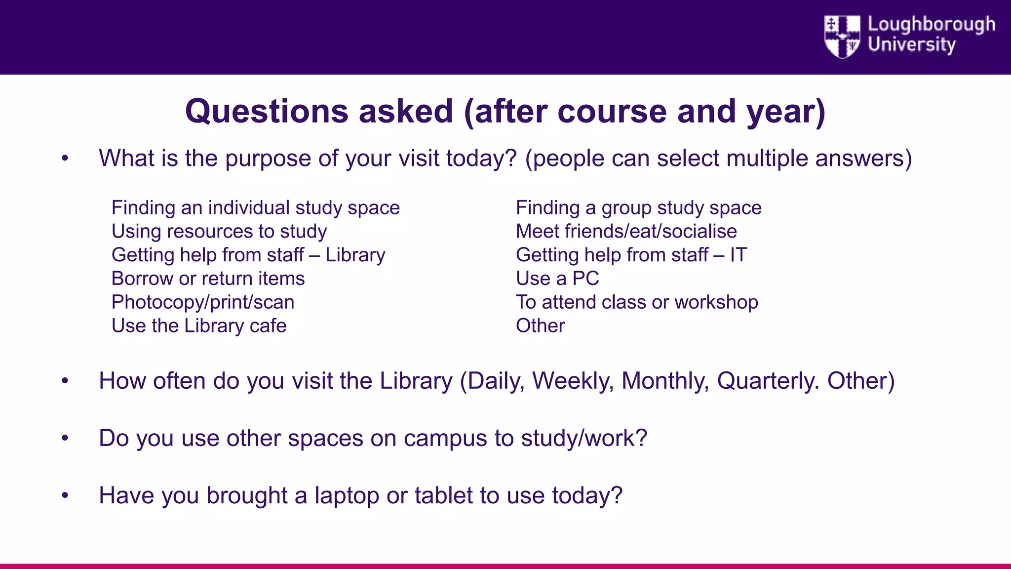 Questions asked (after course and year)
• What is the purpose of your visit today? (people can select multiple answers)
Finding an individual study space Finding a group study space
Using resources to study Meet friends/eat/socialise
Getting help from staff – Library Getting help from staff – IT
Borrow or return items Use a PC
Photocopy/print/scan To attend class or workshop
Use the Library cafe Other
• How often do you visit the Library (Daily, Weekly, Monthly, Quarterly. Other)
• Do you use other spaces on campus to study/work?
• Have you brought a laptop or tablet to use today?
 