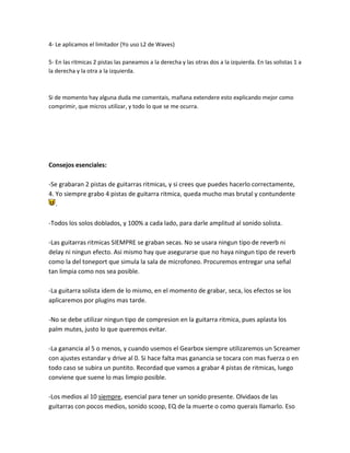 4- Le aplicamos el limitador (Yo uso L2 de Waves)

5- En las ritmicas 2 pistas las paneamos a la derecha y las otras dos a la izquierda. En las solistas 1 a
la derecha y la otra a la izquierda.



Si de momento hay alguna duda me comentais, mañana extendere esto explicando mejor como
comprimir, que micros utilizar, y todo lo que se me ocurra.




Consejos esenciales:

-Se grabaran 2 pistas de guitarras ritmicas, y si crees que puedes hacerlo correctamente,
4. Yo siempre grabo 4 pistas de guitarra ritmica, queda mucho mas brutal y contundente
   .

-Todos los solos doblados, y 100% a cada lado, para darle amplitud al sonido solista.

-Las guitarras ritmicas SIEMPRE se graban secas. No se usara ningun tipo de reverb ni
delay ni ningun efecto. Asi mismo hay que asegurarse que no haya ningun tipo de reverb
como la del toneport que simula la sala de microfoneo. Procuremos entregar una señal
tan limpia como nos sea posible.

-La guitarra solista idem de lo mismo, en el momento de grabar, seca, los efectos se los
aplicaremos por plugins mas tarde.

-No se debe utilizar ningun tipo de compresion en la guitarra ritmica, pues aplasta los
palm mutes, justo lo que queremos evitar.

-La ganancia al 5 o menos, y cuando usemos el Gearbox siempre utilizaremos un Screamer
con ajustes estandar y drive al 0. Si hace falta mas ganancia se tocara con mas fuerza o en
todo caso se subira un puntito. Recordad que vamos a grabar 4 pistas de ritmicas, luego
conviene que suene lo mas limpio posible.

-Los medios al 10 siempre, esencial para tener un sonido presente. Olvidaos de las
guitarras con pocos medios, sonido scoop, EQ de la muerte o como querais llamarlo. Eso
 