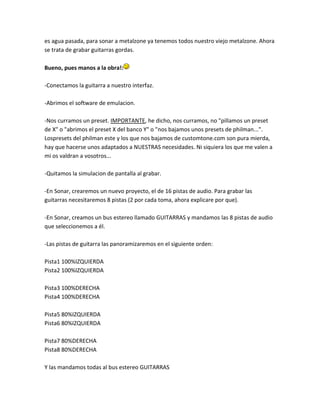 es agua pasada, para sonar a metalzone ya tenemos todos nuestro viejo metalzone. Ahora
se trata de grabar guitarras gordas.

Bueno, pues manos a la obra!:

-Conectamos la guitarra a nuestro interfaz.

-Abrimos el software de emulacion.

-Nos curramos un preset. IMPORTANTE, he dicho, nos curramos, no "pillamos un preset
de X" o "abrimos el preset X del banco Y" o "nos bajamos unos presets de philman...".
Lospresets del philman este y los que nos bajamos de customtone.com son pura mierda,
hay que hacerse unos adaptados a NUESTRAS necesidades. Ni siquiera los que me valen a
mi os valdran a vosotros...

-Quitamos la simulacion de pantalla al grabar.

-En Sonar, crearemos un nuevo proyecto, el de 16 pistas de audio. Para grabar las
guitarras necesitaremos 8 pistas (2 por cada toma, ahora explicare por que).

-En Sonar, creamos un bus estereo llamado GUITARRAS y mandamos las 8 pistas de audio
que seleccionemos a él.

-Las pistas de guitarra las panoramizaremos en el siguiente orden:

Pista1 100%IZQUIERDA
Pista2 100%IZQUIERDA

Pista3 100%DERECHA
Pista4 100%DERECHA

Pista5 80%IZQUIERDA
Pista6 80%IZQUIERDA

Pista7 80%DERECHA
Pista8 80%DERECHA

Y las mandamos todas al bus estereo GUITARRAS
 