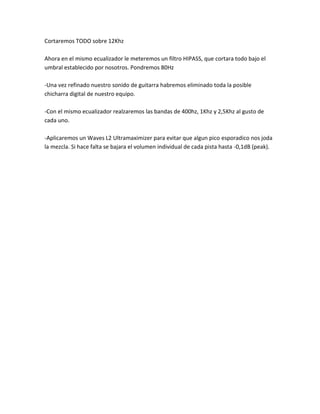 Cortaremos TODO sobre 12Khz

Ahora en el mismo ecualizador le meteremos un filtro HIPASS, que cortara todo bajo el
umbral establecido por nosotros. Pondremos 80Hz

-Una vez refinado nuestro sonido de guitarra habremos eliminado toda la posible
chicharra digital de nuestro equipo.

-Con el mismo ecualizador realzaremos las bandas de 400hz, 1Khz y 2,5Khz al gusto de
cada uno.

-Aplicaremos un Waves L2 Ultramaximizer para evitar que algun pico esporadico nos joda
la mezcla. Si hace falta se bajara el volumen individual de cada pista hasta -0,1dB (peak).
 