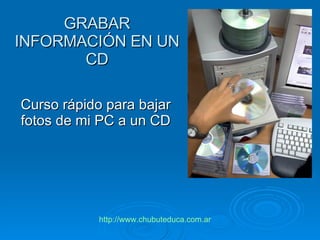 GRABAR INFORMACIÓN EN UN CD Curso rápido para bajar fotos de mi PC a un CD http :// www.chubuteduca.com.ar 