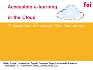 Accessible e-learning

     in the Cloud
    The Spatial Extent of Knowledge – World-Wide-Learning




Darko Grabar, University of Zagreb, Faculty of Organization and Informatics
Technucation – ICT in Science in Society Activities, Porto, 2012
 