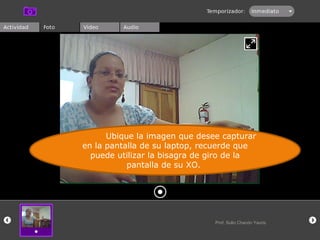 Ubique la imagen que desee capturar en la pantalla de su laptop, recuerde que puede utilizar la bisagra de giro de la pantalla de su XO.  Prof. Sulio Chacón Yauris 