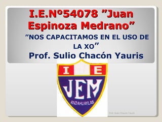 I.E.Nº54078 ”Juan Espinoza Medrano” ” NOS CAPACITAMOS EN EL USO DE LA XO ” Prof. Sulio Chacón Yauris Prof. Sulio Chacón Yauris 