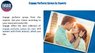 Engage Perfume Sprays by Experts
Engage perfume sprays from the
experts. Get your choice according to
your mood and sizzle 24h.
Engage offers the best collection of
Engage perfume sprays for men and
women with fresh aroma’s, which you
like.
 