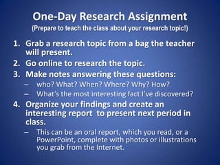 One-Day Research Assignment(Prepare to teach the class about your research topic!) Grab a research topic from a bag the teacher will present. Go online to research the topic. Make notes answering these questions:  who? What? When? Where? Why? How? What’s the most interesting fact I’ve discovered? Organize your findings and create an interesting report  to present next period in class. This can be an oral report, which you read, or a PowerPoint, complete with photos or illustrations you grab from the Internet. 