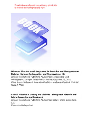 Advanced Bioscience and Biosystems for Detection and Management of
Diabetes (Springer Series on Bio- and Neurosystems, 13)
Springer International Publishing AG, Springer Series on Bio- and
Neurosystems, Springer Series on Bio- and Neurosystems, 13, 2022
Kishor Kumar Sadasivuni, John-John Cabibihan, Abdulaziz Khalid A. M. Al-Ali,
Rayaz A. Malik
Natural Products in Obesity and Diabetes : Therapeutic Potential and
Role in Prevention and Treatment
Springer International Publishing AG, Springer Nature, Cham, Switzerland,
2022
Biswanath Dinda (editor)
 