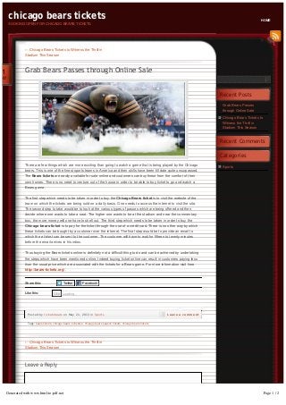 Leave a Reply
Grab Bears Passes
through Online Sale
Chicago Bears Tickets to
Witness the Thrill in
Stadium This Season
Sports
Recent Posts
Recent Comments
Categories
← Chicago Bears Tickets to Witness the Thrill in
Stadium This Season
Grab Bears Passes through Online Sale
Tags: bears tickets, chicago bears schedule, chicago bears season tickets, chicago bears tickets
There are few things which are more exciting than going to watch a game that is being played by the Chicago
bears. This is one of the finest sports teams in America and their skills have been till date quite unsurpassed.
The Bears tickets are easily available for sale online and customers can buy these from the comfort of their
own homes. There is no need to venture out of the house in order to be able to buy ticket to go and watch a
Bears game.
The first step which needs to be taken in order to buy the Chicago Bears ticket is to visit the website of the
team on which the tickets are being sold on a daily basis. One needs to access the internet to visit the site.
The second step to take would be to look at the various types of passes which are being offered and then
decide where one wants to take a seat. The higher one wants to be at the stadium and near the commentary
box, the more money will one have to shell out. The third step which needs to be taken in order to buy the
Chicago bears ticket is to pay for the ticket through the use of a credit card. There is no other way by which
these tickets can be bought by a customer over the internet. The final step would be to provide an email to
which the e ticket can be sent to the customer. The customer will have to wait for fifteen to twenty minutes
before the email arrives in his inbox.
Thus buying the Bears tickets online is definitely not a difficult thing to do and can be achieved by undertaking
the steps which have been mentioned online. Indeed buying ticket online can result in customers paying less
than the usual price which are associated with the tickets for a Bears game. For more information visit here
http://bears-tickets.org/ .
Share this: Twitter Facebook
Like this: Loading...Like
Posted by ticketsbears on May 21, 2013 in Sports Leave a comment
21
MAY
← Chicago Bears Tickets to Witness the Thrill in
Stadium This Season
chicago bears tickets
BOOKING OPEN FOR CHICAGO BEARS TICKETS
HOME
Generated with www.html-to-pdf.net Page 1 / 2
 