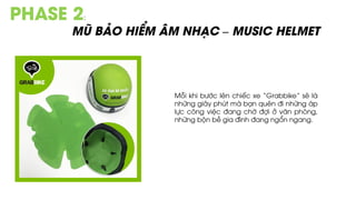 PHASE 2:
MŨ BẢO HIỂM ÂM NHẠC – MUSIC HELMET
Mỗi khi bước lên chiếc xe “Grabbike” sẽ là
những giây phút mà bạn quên đi những áp
lực công việc đang chờ đợi ở văn phòng,
những bộn bề gia đình đang ngổn ngang.
 