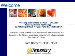 Welcome   “ Meeting them where they are – ONLINE! Grabbing Online Technology and Making it Work for your Faith Based Ministry” How your church or faith based ministry can implement and use technology for little or no cost and compete with others spending thousands of dollars! Pam Dechert, CFRE, ePMT 