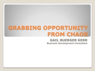 GRABBING OPPORTUNITY FROM CHAOS GAIL BUERGER KERR Business Development Consultant 