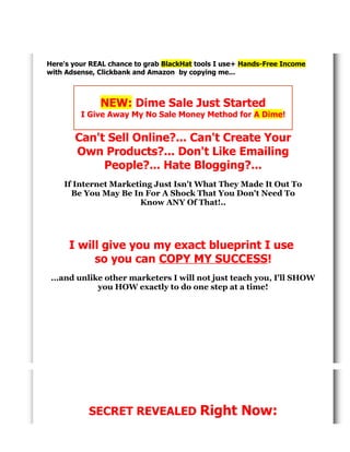 .
Here's your REAL chance to grab BlackHat tools I use+ Hands-Free Income
with Adsense, Clickbank and Amazon by copying me...

NEW: Dime Sale Just Started
I Give Away My No Sale Money Method for A Dime!

Can't Sell Online?... Can't Create Your
Own Products?... Don't Like Emailing
People?... Hate Blogging?...
If Internet Marketing Just Isn't What They Made It Out To
Be You May Be In For A Shock That You Don't Need To
Know ANY Of That!..

I will give you my exact blueprint I use
so you can COPY MY SUCCESS!
...and unlike other marketers I will not just teach you, I'll SHOW
you HOW exactly to do one step at a time!

SECRET REVEALED

Right Now:

 
