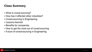 Class Summary

 What is crowd-sourcing?
 How has it affected other industries?
 Crowd-sourcing in Engineering
 Lessons learned
 Benefits for companies
 How to get the most out of crowd-sourcing
 Future of crowd-sourcing in Engineering




                                              © 2011 Autodesk
 