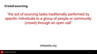 Crowd-sourcing

 “the act of sourcing tasks traditionally performed by
specific individuals to a group of people or community
             (crowd) through an open call”




                     wikipedia.org

                                                   © 2011 Autodesk
 