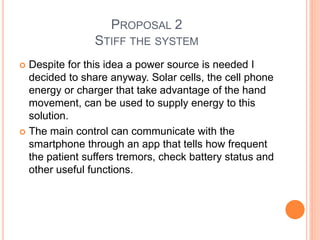 PROPOSAL 2
STIFF THE SYSTEM
 Despite for this idea a power source is needed I
decided to share anyway. Solar cells, the cell phone
energy or charger that take advantage of the hand
movement, can be used to supply energy to this
solution.
 The main control can communicate with the
smartphone through an app that tells how frequent
the patient suffers tremors, check battery status and
other useful functions.
 