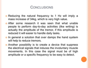 CONCLUSIONS
 Reducing the natural frequency to 1 Hz will imply a
mass increase of 34kg, which is very high value.
 After some research it was seen that what unable
people to perform day-to-day activities (like writing) is
actually the amplitude of the tremor, if this amplitude is
reduced it will easier to handle daily tasks.
 In general a solution that over damps the hand system
will help to reduce tremors.
 Another possibility is to create a device that suppress
the electrical signals that induces the involuntary muscle
movements. In this case the signal must be of high
amplitude or a specific frequency to be easy to detect.
 