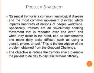 PROBLEM STATEMENT
 “Essential tremor is a common neurological disease
and the most common movement disorder, which
impacts hundreds of millions of people worldwide.
Specifically, tremors are an "involuntary shaking
movement that is repeated over and over” and
when they occur in the hand, can be cumbersome
and make daily tasks difficult, such as using a
utensil, phone, or tool.” This is the description of the
problem obtained from the Grabcad Challenge.
 The objective is reduce the tremors effect to enable
the patient to do day to day task without difficulty.
 