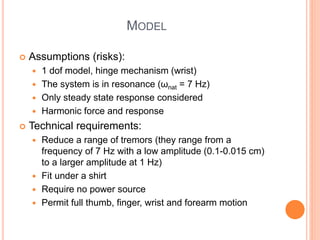 MODEL
 Assumptions (risks):
 1 dof model, hinge mechanism (wrist)
 The system is in resonance (ωnat = 7 Hz)
 Only steady state response considered
 Harmonic force and response
 Technical requirements:
 Reduce a range of tremors (they range from a
frequency of 7 Hz with a low amplitude (0.1-0.015 cm)
to a larger amplitude at 1 Hz)
 Fit under a shirt
 Require no power source
 Permit full thumb, finger, wrist and forearm motion
 