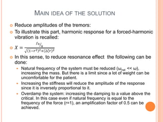 MAIN IDEA OF THE SOLUTION
 Reduce amplitudes of the tremors:
 To illustrate this part, harmonic response for a forced-harmonic
vibration is recalled:
 𝑋 =
𝑓0
𝑘
1−𝑟2 2+ 2𝜁𝑟 2
 In this sense, to reduce resonance effect the following can be
done:
 Natural frequency of the system must be reduced (ωnat << ω),
increasing the mass. But there is a limit since a lot of weight can be
uncomfortable for the patient.
 Increasing the stiffness will reduce the amplitude of the response
since it is inversely proportional to it.
 Overdamp the system: increasing the damping to a value above the
critical. In this case even if natural frequency is equal to the
frequency of the force (r=1), an amplification factor of 0.5 can be
achieved.
 