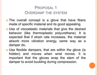 PROPOSAL 1
OVERDAMP THE SYSTEM
 The overall concept is a glove that have fibers
made of specific material and its good appealing.
 Use of viscoelastic materials that give the desired
behavior (like thermoplastic polyurethane). It is
expected that if strain rate increases, the material
absorb more vibration energy, same way as a
damper do.
 Use flexible dampers, that are within the glove (is
hidden) and moves when wrist moves. It is
important that the gloves wrap the stem of the
damper to avoid buckling during compression.
 
