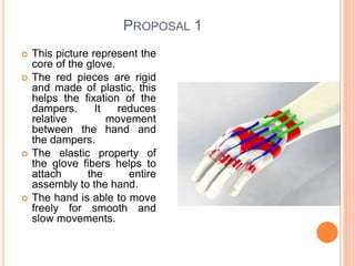 PROPOSAL 1
 This picture represent the
core of the glove.
 The red pieces are rigid
and made of plastic, this
helps the fixation of the
dampers. It reduces
relative movement
between the hand and
the dampers.
 The elastic property of
the glove fibers helps to
attach the entire
assembly to the hand.
 The hand is able to move
freely for smooth and
slow movements.
 