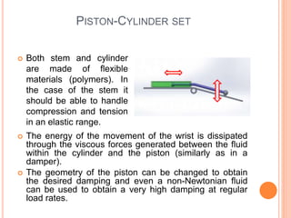 PISTON-CYLINDER SET
 Both stem and cylinder
are made of flexible
materials (polymers). In
the case of the stem it
should be able to handle
compression and tension
in an elastic range.
 The energy of the movement of the wrist is dissipated
through the viscous forces generated between the fluid
within the cylinder and the piston (similarly as in a
damper).
 The geometry of the piston can be changed to obtain
the desired damping and even a non-Newtonian fluid
can be used to obtain a very high damping at regular
load rates.
 