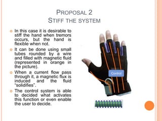 PROPOSAL 2
STIFF THE SYSTEM
 In this case it is desirable to
stiff the hand when tremors
occurs, but the hand is
flexible when not.
 It can be done using small
tubes rounded by a wire
and filled with magnetic fluid
(represented in orange in
the picture).
 When a current flow pass
through it, a magnetic flux is
induced and the fluid
“solidifies”.
 The control system is able
to decided what activates
this function or even enable
the user to decide.
Control
 