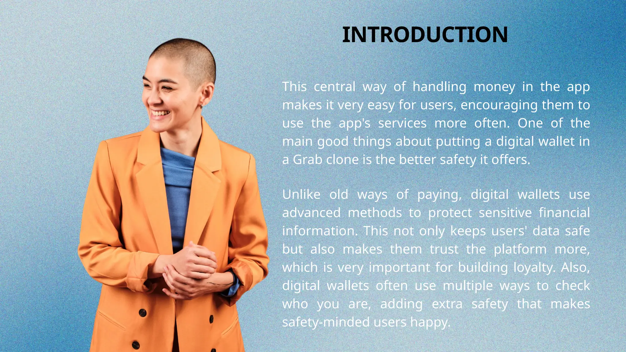 This central way of handling money in the app
makes it very easy for users, encouraging them to
use the app's services more often. One of the
main good things about putting a digital wallet in
a Grab clone is the better safety it offers.
INTRODUCTION
Unlike old ways of paying, digital wallets use
advanced methods to protect sensitive financial
information. This not only keeps users' data safe
but also makes them trust the platform more,
which is very important for building loyalty. Also,
digital wallets often use multiple ways to check
who you are, adding extra safety that makes
safety-minded users happy.
 