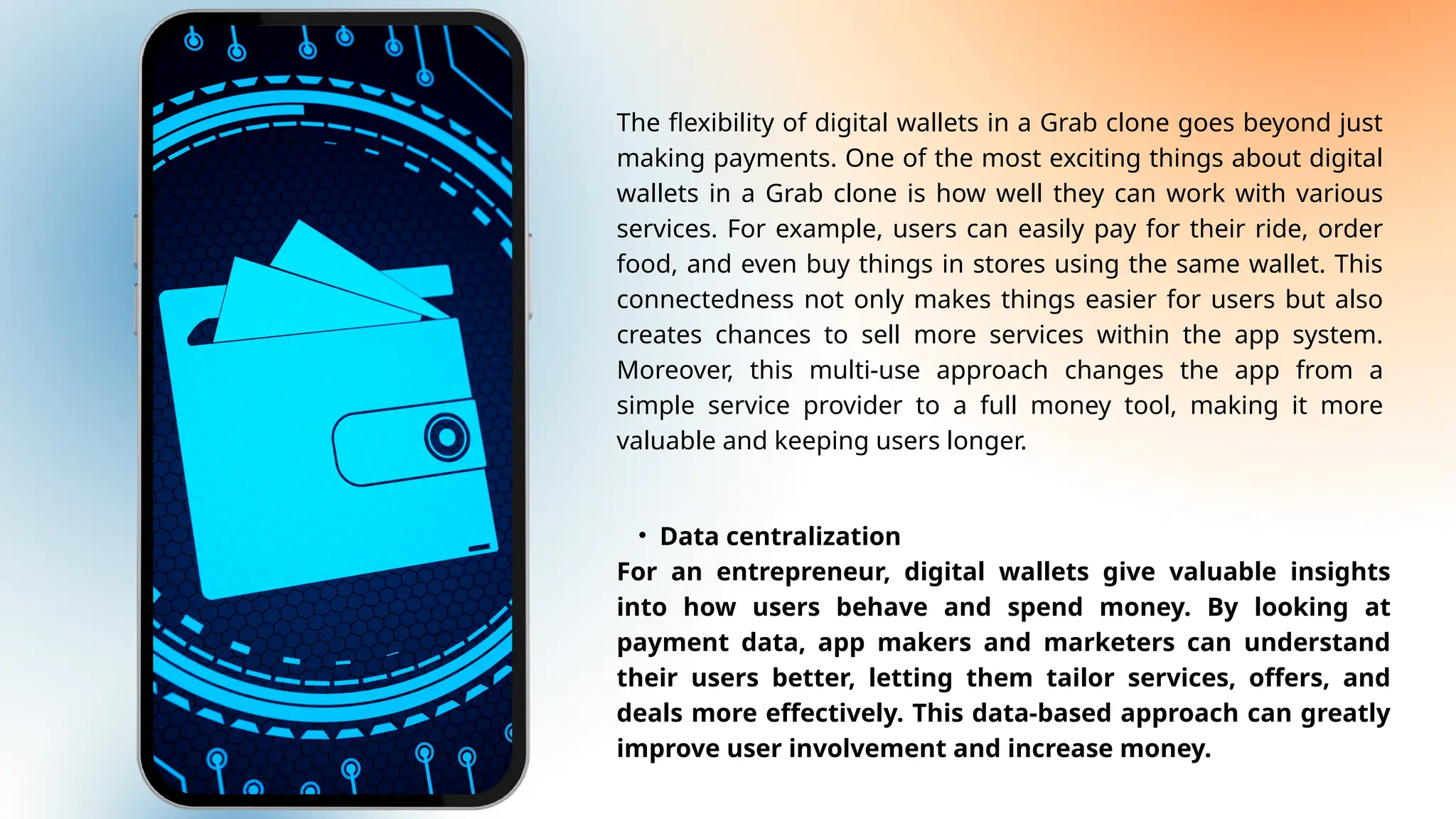 The flexibility of digital wallets in a Grab clone goes beyond just
making payments. One of the most exciting things about digital
wallets in a Grab clone is how well they can work with various
services. For example, users can easily pay for their ride, order
food, and even buy things in stores using the same wallet. This
connectedness not only makes things easier for users but also
creates chances to sell more services within the app system.
Moreover, this multi-use approach changes the app from a
simple service provider to a full money tool, making it more
valuable and keeping users longer.
• Data centralization
For an entrepreneur, digital wallets give valuable insights
into how users behave and spend money. By looking at
payment data, app makers and marketers can understand
their users better, letting them tailor services, offers, and
deals more effectively. This data-based approach can greatly
improve user involvement and increase money.
 