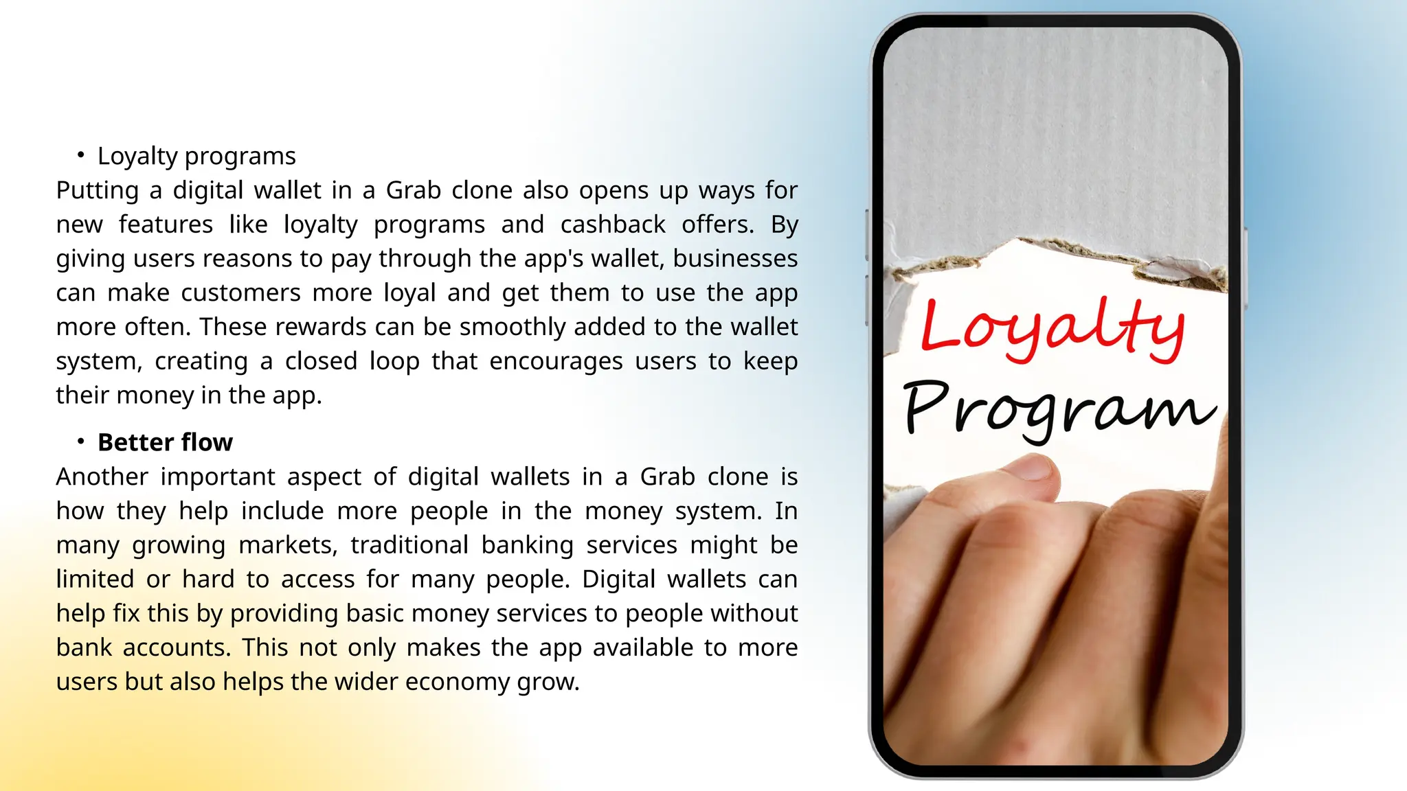 • Loyalty programs
Putting a digital wallet in a Grab clone also opens up ways for
new features like loyalty programs and cashback offers. By
giving users reasons to pay through the app's wallet, businesses
can make customers more loyal and get them to use the app
more often. These rewards can be smoothly added to the wallet
system, creating a closed loop that encourages users to keep
their money in the app.
• Better flow
Another important aspect of digital wallets in a Grab clone is
how they help include more people in the money system. In
many growing markets, traditional banking services might be
limited or hard to access for many people. Digital wallets can
help fix this by providing basic money services to people without
bank accounts. This not only makes the app available to more
users but also helps the wider economy grow.
 